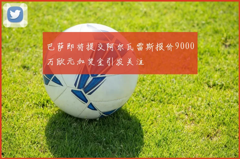 巴萨即将提交阿尔瓦雷斯报价9000万欧元加奖金引发关注