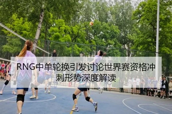 RNG中单轮换引发讨论世界赛资格冲刺形势深度解读