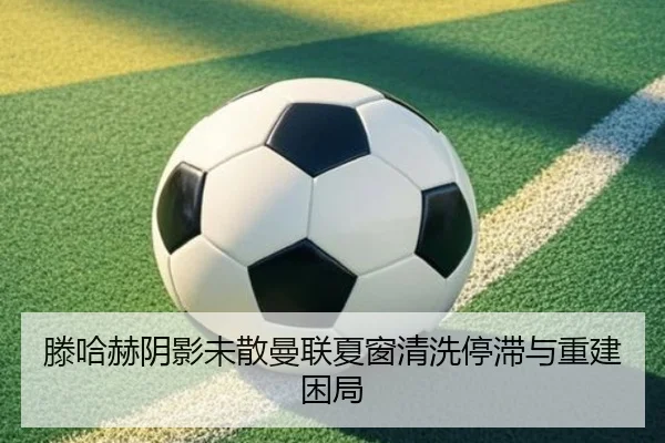 滕哈赫阴影未散曼联夏窗清洗停滞与重建困局