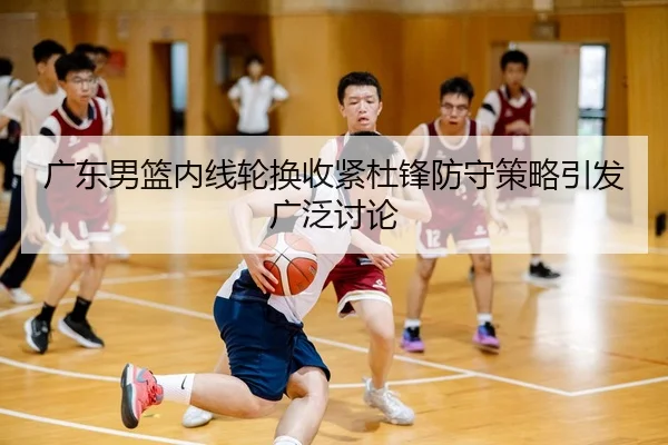 广东男篮内线轮换收紧杜锋防守策略引发广泛讨论